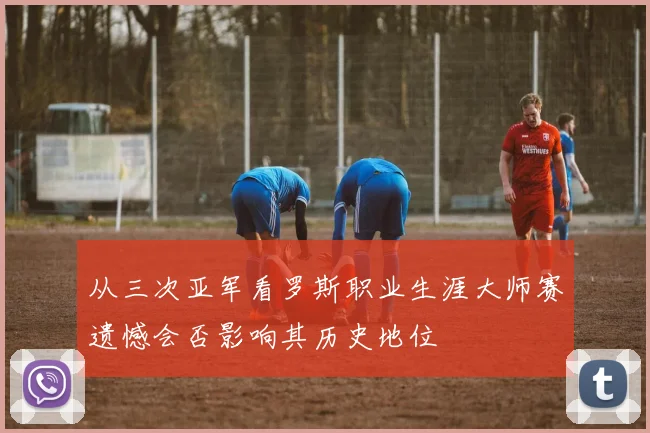 从三次亚军看罗斯职业生涯大师赛遗憾会否影响其历史地位