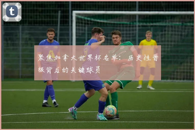 聚焦加拿大世界杯名单：历史性晋级背后的关键球员