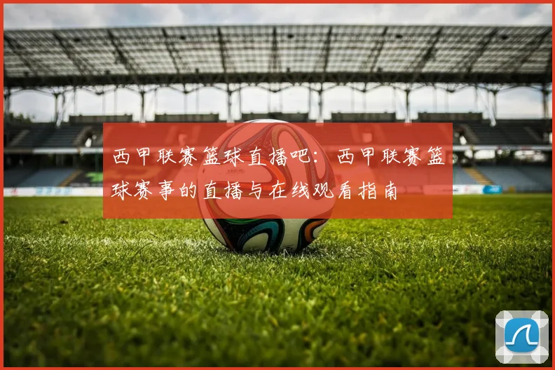 西甲联赛篮球直播吧：西甲联赛篮球赛事的直播与在线观看指南